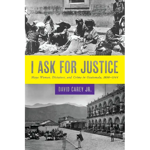 I Ask for Justice: Maya Women, Dictators, and Crime in Guatemala, 1898-1944