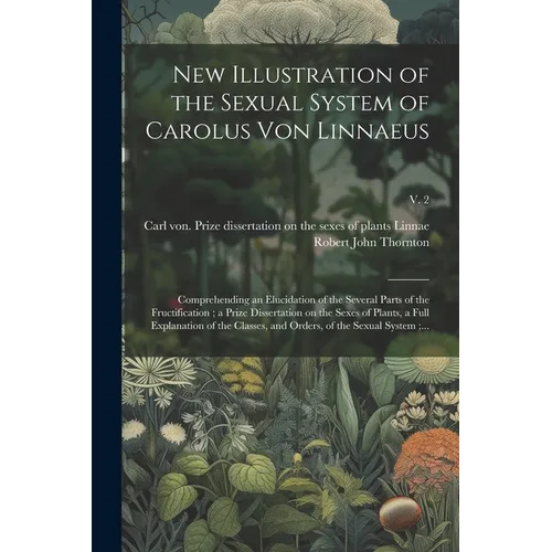New Illustration of the Sexual System of Carolus Von Linnaeus: Comprehending an Elucidation of the Several Parts of the Fructification; a Prize Disser