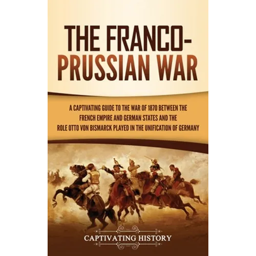 The Franco-Prussian War: A Captivating Guide to the War of 1870 between the French Empire and German States and the Role Otto von Bismarck Played in t