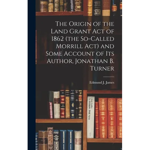 The Origin of the Land Grant act of 1862 (the So-called Morrill act) and Some Account of its Author, Jonathan B. Turner