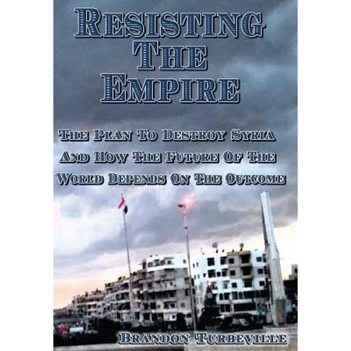 Resisting The Empire: The Plan To Destroy Syria And How The Future Of The World Depends On The Outcome