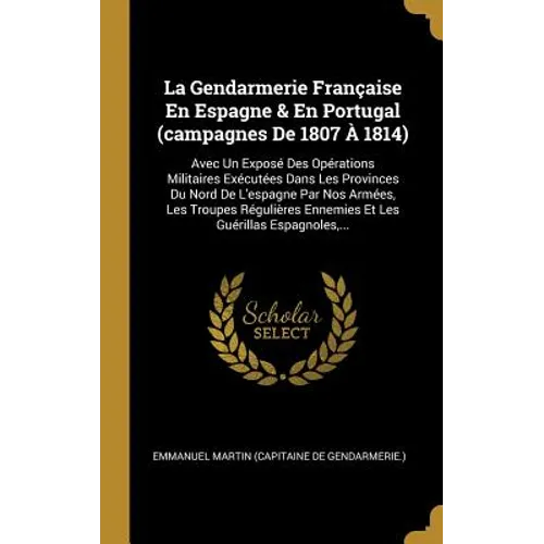 La Gendarmerie Française En Espagne & En Portugal (campagnes De 1807 À 1814): Avec Un Exposé Des Opérations Militaires Exécutées Dans Les Provinces Du