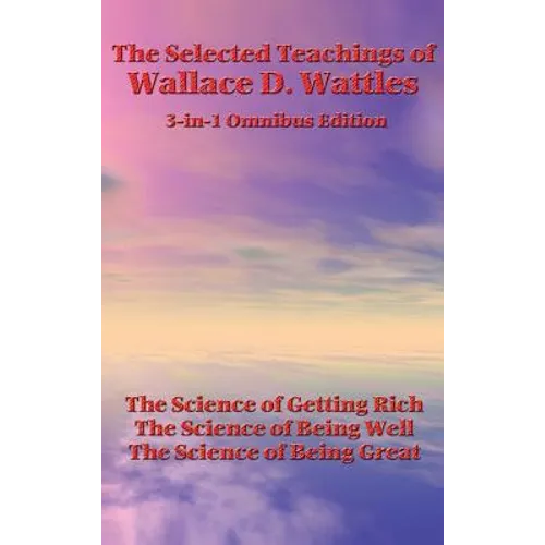 The Selected Teachings of Wallace D. Wattles: The Science of Getting Rich, the Science of Being Well, the Science of Being Great