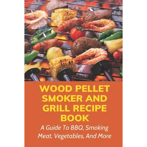Wood Pellet Smoker And Grill Recipe Book: A Guide To BBQ, Smoking Meat, Vegetables, And More: Weird Things To Smoke On A Smoker