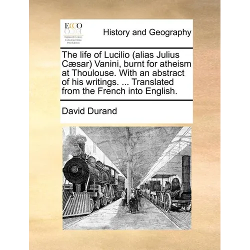 The Life of Lucilio (Alias Julius Caesar) Vanini, Burnt for Atheism at Thoulouse. with an Abstract of His Writings. ... Translated from the French Int