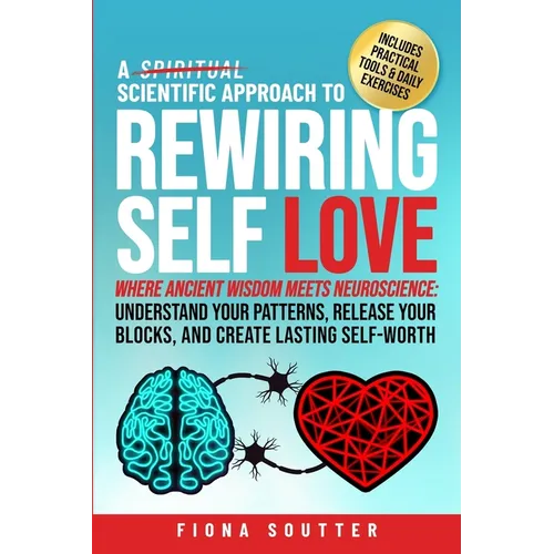 A Scientific Approach to Rewiring Self Love: Where Ancient Wisdom Meets Neuroscience: Understand Your Patterns, Release Your Blocks, and Create Lastin