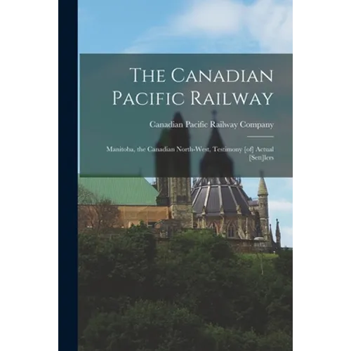The Canadian Pacific Railway [microform]: Manitoba, the Canadian North-west, Testimony [of] Actual [sett]lers