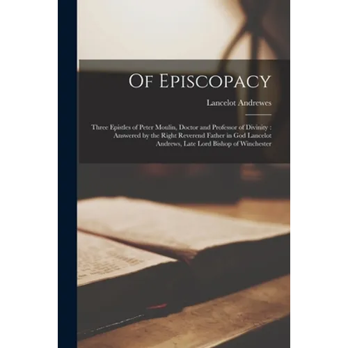 Of Episcopacy: Three Epistles of Peter Moulin, Doctor and Professor of Divinity: Answered by the Right Reverend Father in God Lancelo