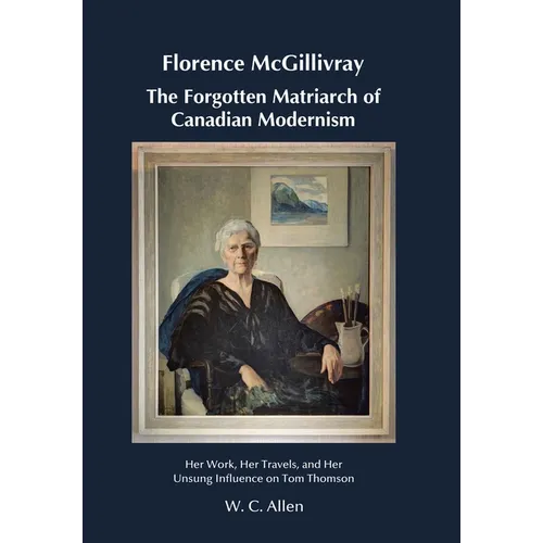 Florence McGillivray The Forgotten Matriarch of Canadian Modernism: Her Work, Her Travels, and Her Unsung Influence on Tom Thomson
