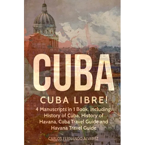 Cuba: Cuba Libre! 4 Manuscripts in 1 Book, Including: History of Cuba, History of Havana, Cuba Travel Guide and Havana Travel Guide