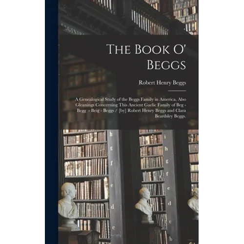The Book O' Beggs: a Genealogical Study of the Beggs Family in America, Also Gleanings Concerning This Ancient Gaelic Family of Beg - Beg