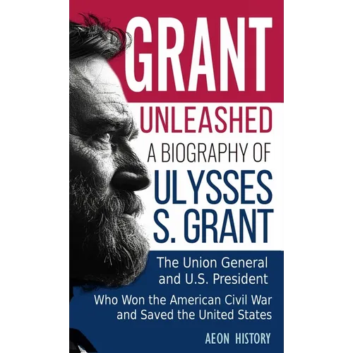 Grant Unleashed: A Biography of Ulysses S. Grant-The Union General and U.S. President Who Won the American Civil War and Saved the United States
