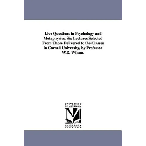 Live Questions in Psychology and Metaphysics. Six Lectures Selected From Those Delivered to the Classes in Cornell University, by Professor W.D. Wilso