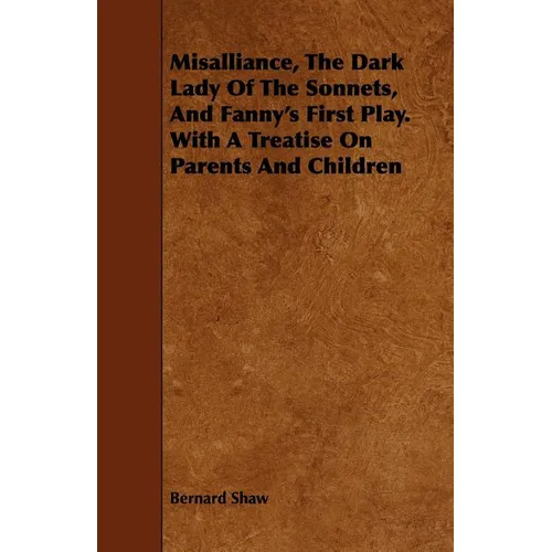 Misalliance, the Dark Lady of the Sonnets, and Fanny's First Play. with a Treatise on Parents and Children