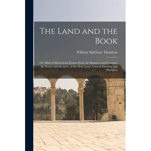 The Land and the Book; Or, Biblical Illustrations Drawn From the Manners and Customs, the Scenes and Scenery, of the Holy Land. Central Palestine and