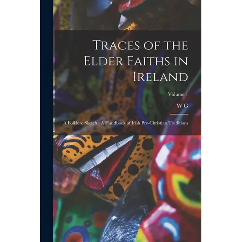 Traces of the Elder Faiths in Ireland: A Folklore Sketch: A Handbook of Irish Pre-Christian Traditions; Volume 1