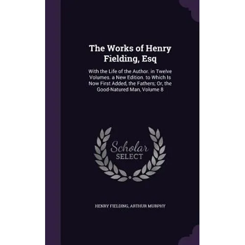 The Works of Henry Fielding, Esq: With the Life of the Author. in Twelve Volumes. a New Edition. to Which Is Now First Added, the Fathers; Or, the Goo