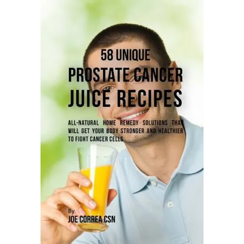 58 Unique Prostate Cancer Juice Recipes: All-natural Home Remedy Solutions That Will Get Your Body Stronger and Healthier to Fight Cancer Cells