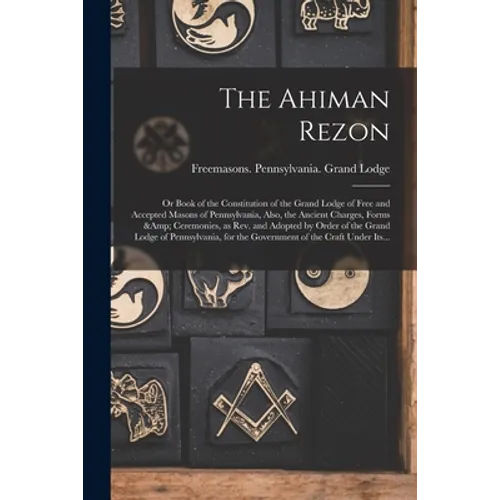 The Ahiman Rezon: or Book of the Constitution of the Grand Lodge of Free and Accepted Masons of Pennsylvania, Also, the Ancient Charges,