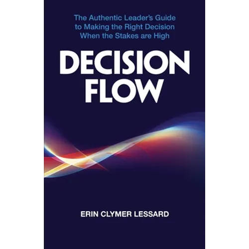 Decision Flow: The Authentic Leader's Guide to Making the Right Decision When the Stakes are High