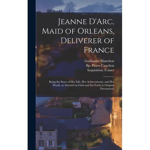 Jeanne D'Arc, Maid of Orleans, Deliverer of France; Being the Story of Her Life, Her Achievements, and Her Death, as Attested on Oath and Set Forth in