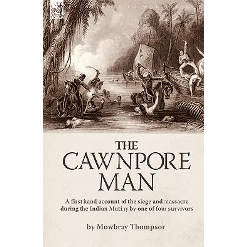 The Cawnpore Man: A First Hand Account of the Siege and Massacre During the Indian Mutiny By One of Four Survivors