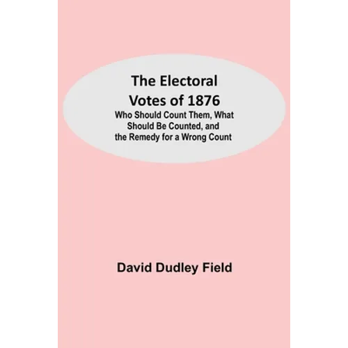 The Electoral Votes of 1876; Who Should Count Them, What Should Be Counted, and the Remedy for a Wrong Count