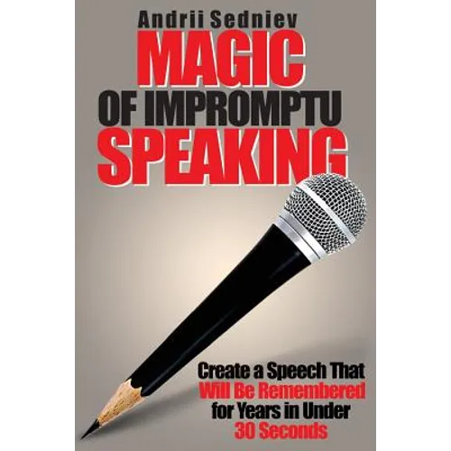 Magic of Impromptu Speaking: Create a Speech That Will Be Remembered for Years in Under 30 Seconds
