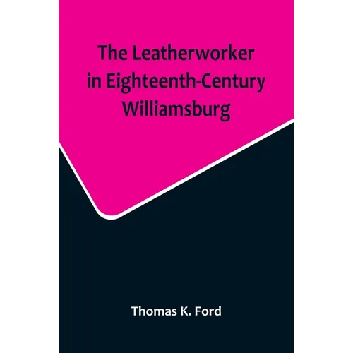 The Leatherworker in Eighteenth-Century Williamsburg, Being an Account of the Nature of Leather, & of the Crafts commonly engaged in the Making & Usin