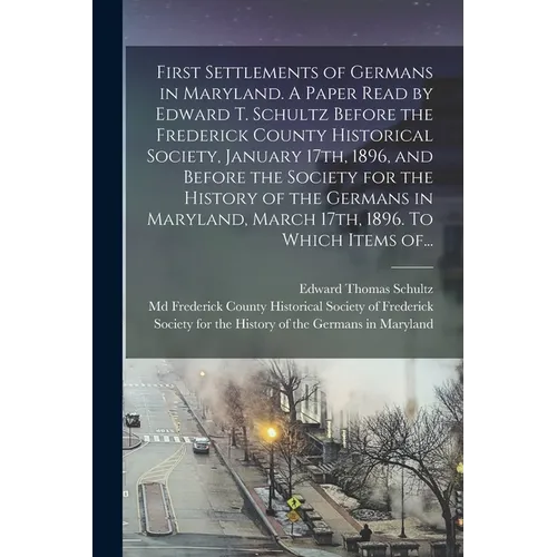 First Settlements of Germans in Maryland. A Paper Read by Edward T. Schultz Before the Frederick County Historical Society, January 17th, 1896, and Be