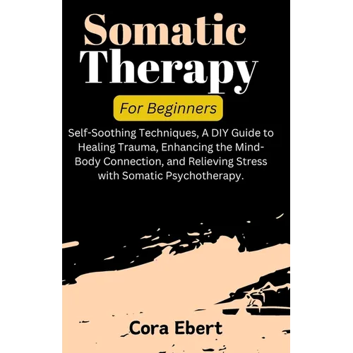 Somatic Therapy For Beginners: Self-Soothing Techniques, A DIY Guide to Healing Trauma, Enhancing the Mind-Body Connection, and Relieving Stress with