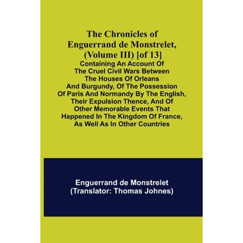 The Chronicles of Enguerrand de Monstrelet, (Volume III) [of 13]; Containing an account of the cruel civil wars between the houses of Orleans and Burg
