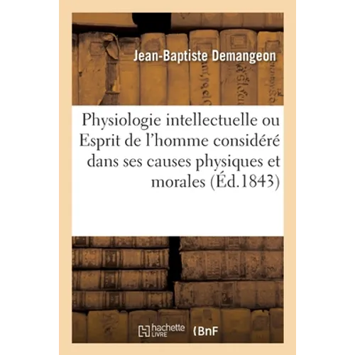 Physiologie Intellectuelle, Ou l'Esprit de l'Homme Considéré Dans Ses Causes Physiques Et Morales: D'Après La Doctrine de Gall, de Spurzheim Et d'Autr