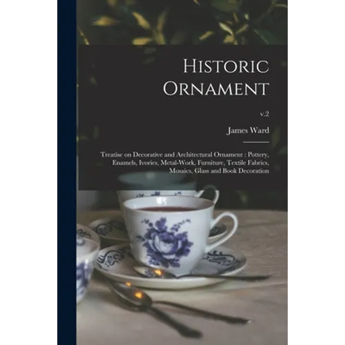 Historic Ornament: Treatise on Decorative and Architectural Ornament: Pottery, Enamels, Ivories, Metal-work, Furniture, Textile Fabrics,