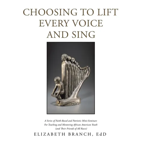 Choosing to Lift Every Voice and Sing: A Series of Faith-Based and Patriotic Mini-Seminars for Teaching and Mentoring African American Youth (And Thei