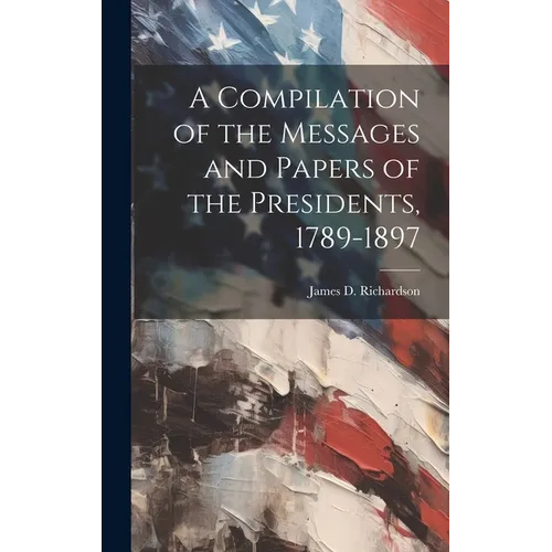 A Compilation of the Messages and Papers of the Presidents, 1789-1897
