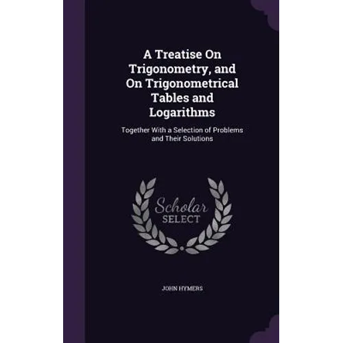 A Treatise On Trigonometry, and On Trigonometrical Tables and Logarithms: Together With a Selection of Problems and Their Solutions
