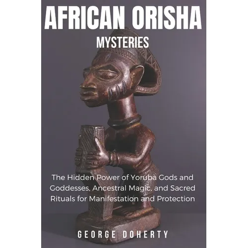 African Orisha Mysteries: The Hidden Power of Yoruba Gods and Goddesses, Ancestral Magic, and Sacred Rituals for Manifestation and Protection