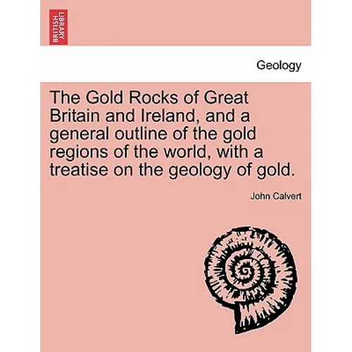The Gold Rocks of Great Britain and Ireland, and a General Outline of the Gold Regions of the World, with a Treatise on the Geology of Gold.