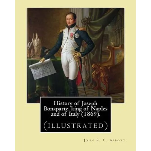 History of Joseph Bonaparte, king of Naples and of Italy (1869). By: John S. C. Abbott: Joseph Bonaparte, King of Spain, 1768-1844. (illustrated)