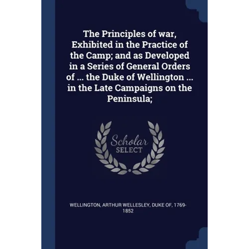 The Principles of war, Exhibited in the Practice of the Camp; and as Developed in a Series of General Orders of ... the Duke of Wellington ... in the