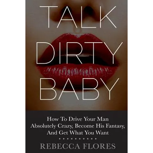 Talk Dirty Baby: How To Drive Your Man Absolutely Crazy, Become His Fantasy, And Get What You Want