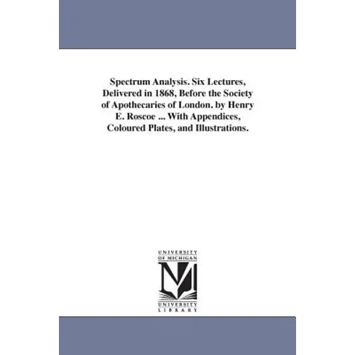 Spectrum Analysis. Six Lectures, Delivered in 1868, Before the Society of Apothecaries of London. by Henry E. Roscoe ... With Appendices, Coloured Pla