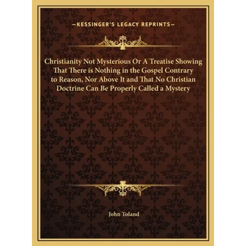 Christianity Not Mysterious Or A Treatise Showing That There is Nothing in the Gospel Contrary to Reason, Nor Above It and That No Christian Doctrine