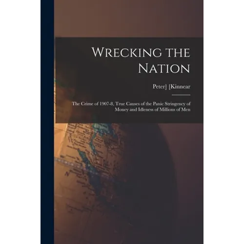 Wrecking the Nation; the Crime of 1907-8, True Causes of the Panic Stringency of Money and Idleness of Millions of Men