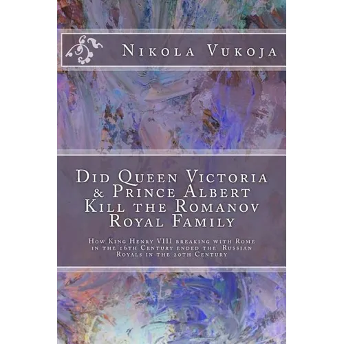 Did Queen Victoria & Prince Albert Kill the Romanov Royal Family: How King Henry VIII breaking with Rome in the 16th Century ended the Russian Royals