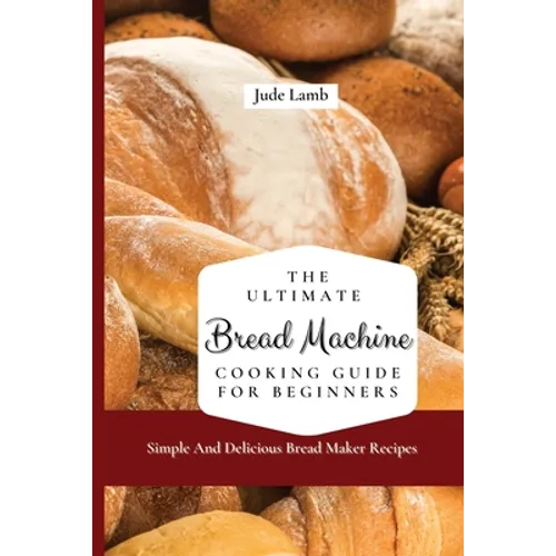 The Ultimate Bread Machine Cooking Guide For Beginners: Simple And Delicious Bread Maker Recipes