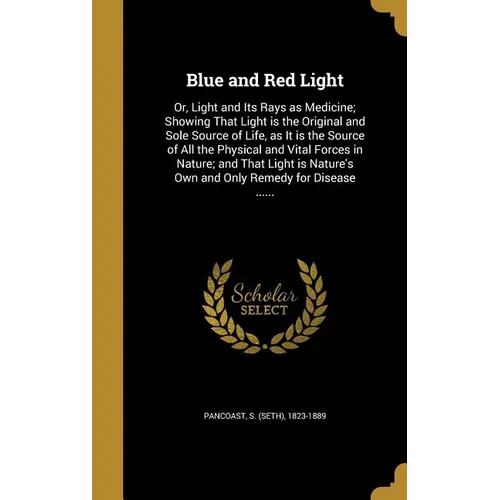 Blue and Red Light: Or, Light and Its Rays as Medicine; Showing That Light is the Original and Sole Source of Life, as It is the Source of
