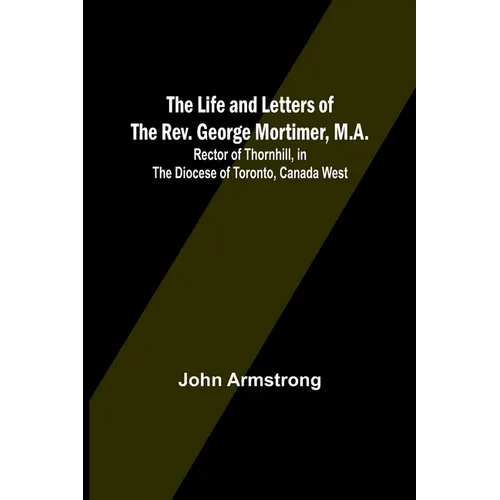 The Life and Letters of the Rev. George Mortimer, M.A.: Rector of Thornhill, in the Diocese of Toronto, Canada West