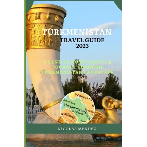 Turkmenistan Travel Guide 2023: A Land Of Hospitality: A Journey Through Turkmenistan Landscape